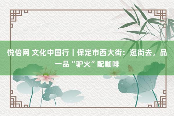 悦倍网 文化中国行｜保定市西大街：逛街去，品一品“驴火”配咖啡