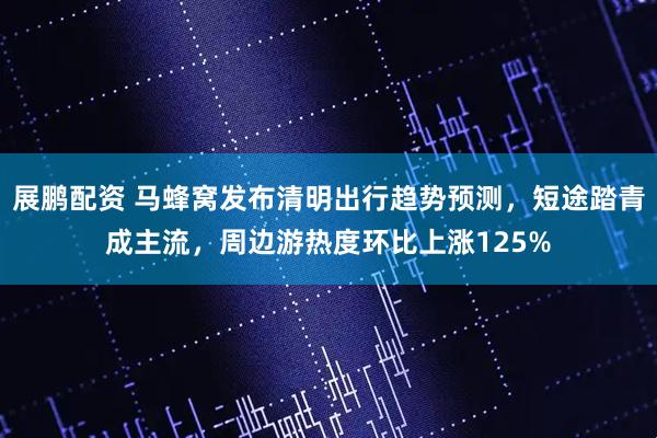 展鹏配资 马蜂窝发布清明出行趋势预测，短途踏青成主流，周边游热度环比上涨125%