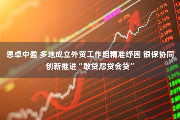 恩卓中盈 多地成立外贸工作组精准纾困 银保协同创新推进“敢贷愿贷会贷”
