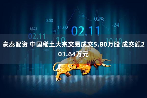 豪泰配资 中国稀土大宗交易成交5.80万股 成交额203.64万元