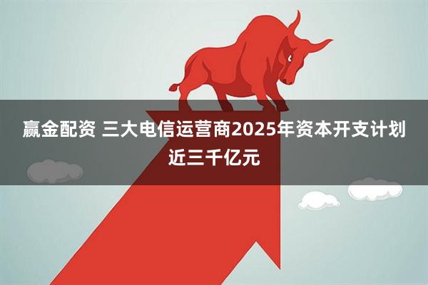 赢金配资 三大电信运营商2025年资本开支计划近三千亿元