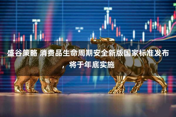 盛谷策略 消费品生命周期安全新版国家标准发布，将于年底实施