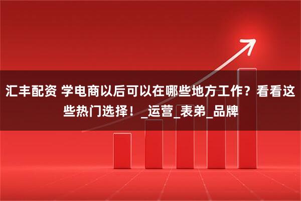 汇丰配资 学电商以后可以在哪些地方工作？看看这些热门选择！_运营_表弟_品牌
