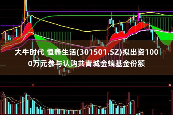 大牛时代 恒鑫生活(301501.SZ)拟出资1000万元参与认购共青城金螭基金份额