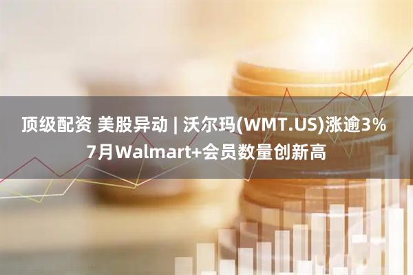 顶级配资 美股异动 | 沃尔玛(WMT.US)涨逾3% 7月Walmart+会员数量创新高
