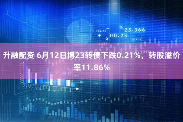 升融配资 6月12日博23转债下跌0.21%，转股溢价率11.86%